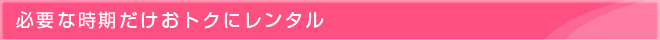 必要な時期だけおトクにレンタル